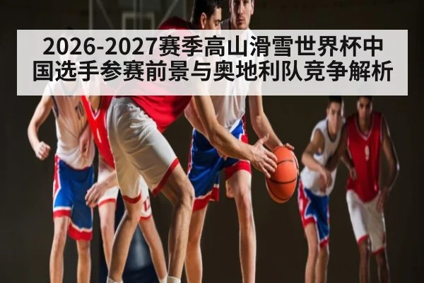 2026-2027赛季高山滑雪世界杯中国选手参赛前景与奥地利队竞争解析