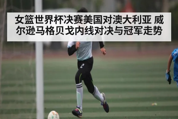 女篮世界杯决赛美国对澳大利亚 威尔逊马格贝戈内线对决与冠军走势